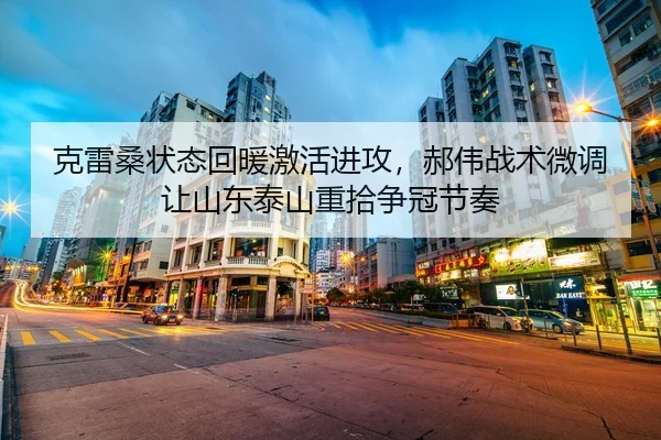 克雷桑状态回暖激活进攻，郝伟战术微调让山东泰山重拾争冠节奏