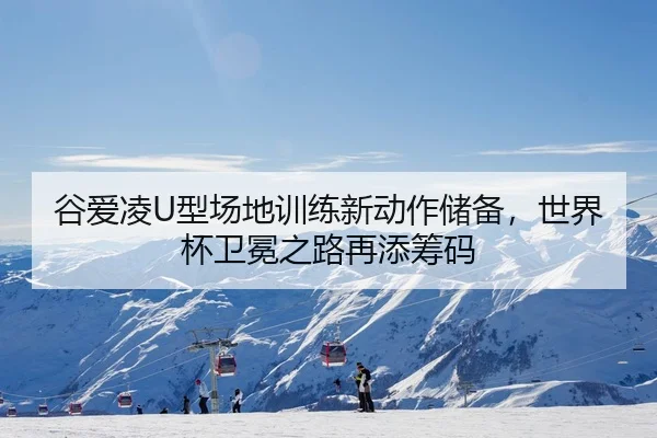 谷爱凌U型场地训练新动作储备，世界杯卫冕之路再添筹码